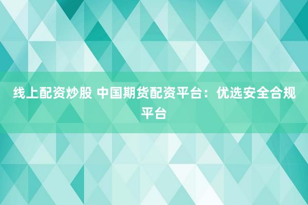 线上配资炒股 中国期货配资平台：优选安全合规平台