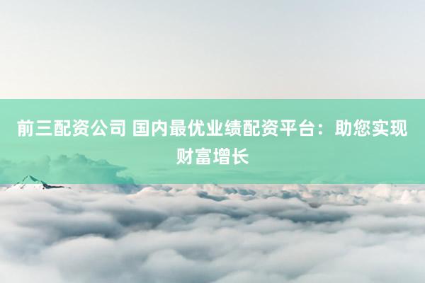 前三配资公司 国内最优业绩配资平台：助您实现财富增长