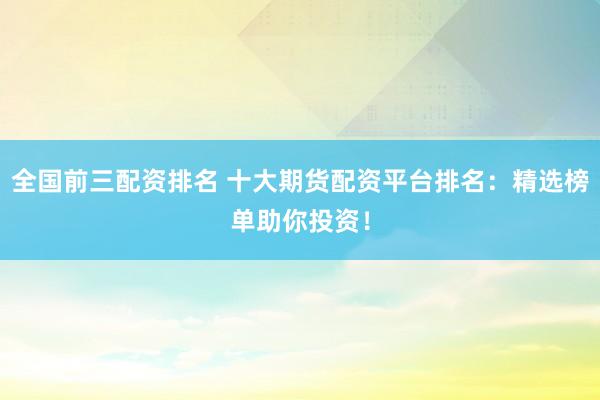 全国前三配资排名 十大期货配资平台排名：精选榜单助你投资！