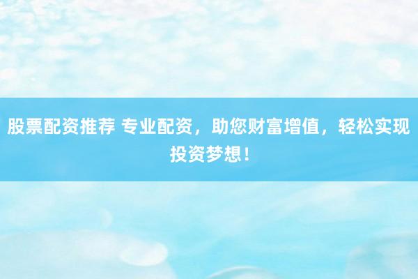 股票配资推荐 专业配资，助您财富增值，轻松实现投资梦想！