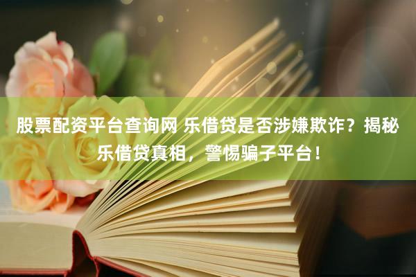 股票配资平台查询网 乐借贷是否涉嫌欺诈？揭秘乐借贷真相，警惕骗子平台！