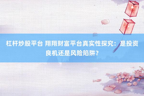 杠杆炒股平台 翔翔财富平台真实性探究：是投资良机还是风险陷阱？