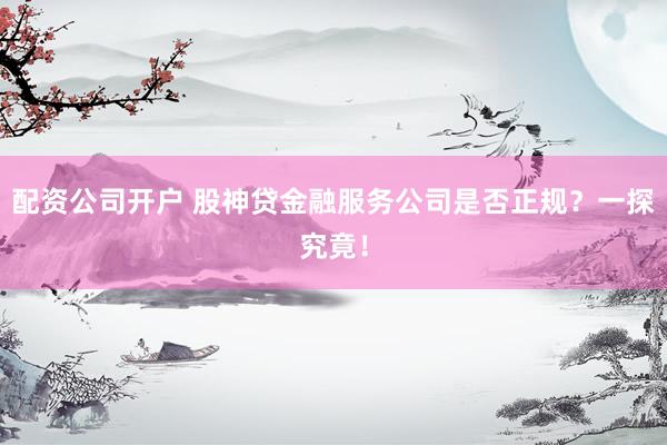 配资公司开户 股神贷金融服务公司是否正规？一探究竟！