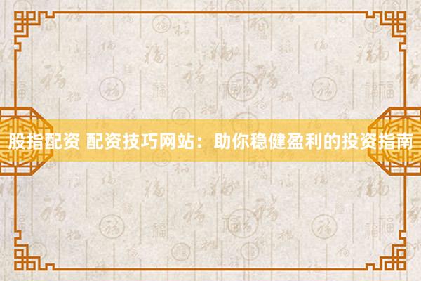 股指配资 配资技巧网站：助你稳健盈利的投资指南