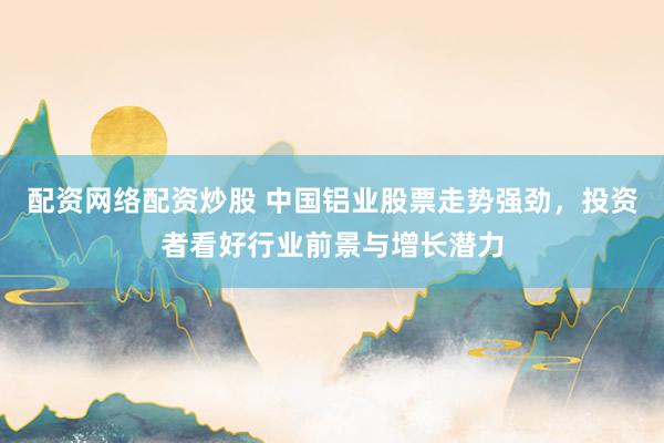 配资网络配资炒股 中国铝业股票走势强劲，投资者看好行业前景与增长潜力