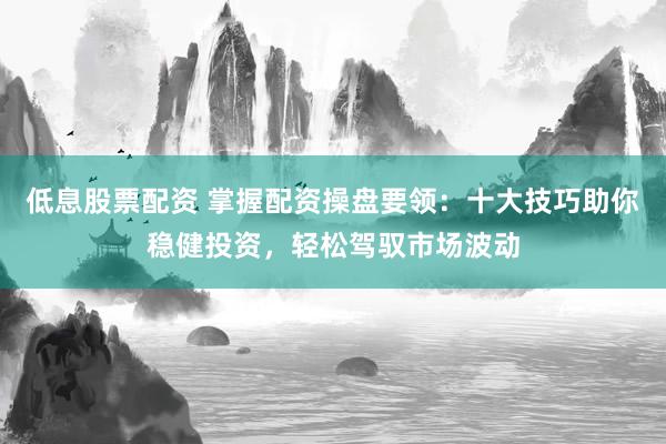 低息股票配资 掌握配资操盘要领：十大技巧助你稳健投资，轻松驾驭市场波动