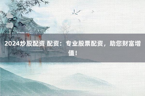 2024炒股配资 配资：专业股票配资，助您财富增值！