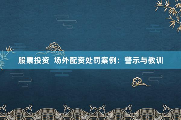 股票投资  场外配资处罚案例：警示与教训