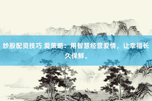 炒股配资技巧 爱策略：用智慧经营爱情，让幸福长久保鲜。