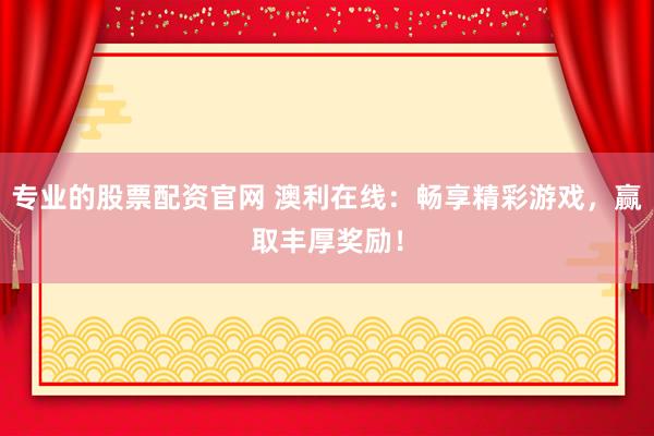 专业的股票配资官网 澳利在线：畅享精彩游戏，赢取丰厚奖励！