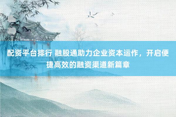 配资平台排行 融股通助力企业资本运作，开启便捷高效的融资渠道新篇章