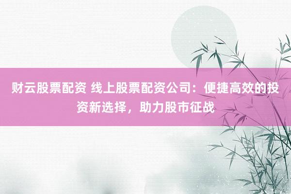 财云股票配资 线上股票配资公司：便捷高效的投资新选择，助力股市征战