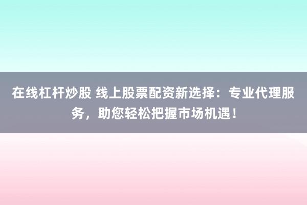 在线杠杆炒股 线上股票配资新选择：专业代理服务，助您轻松把握市场机遇！