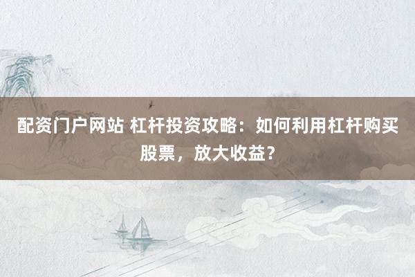 配资门户网站 杠杆投资攻略：如何利用杠杆购买股票，放大收益？