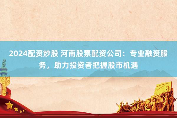 2024配资炒股 河南股票配资公司：专业融资服务，助力投资者把握股市机遇