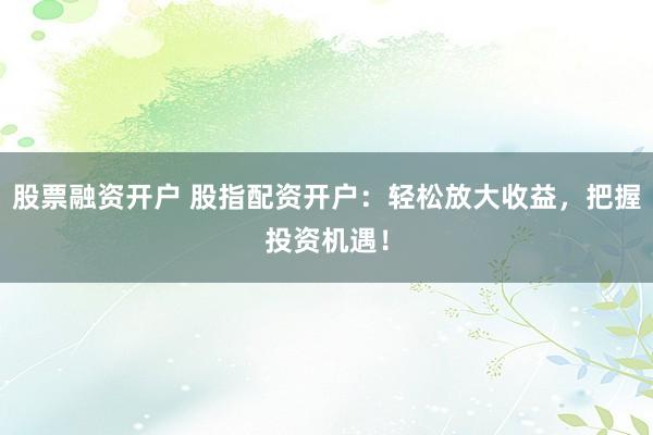 股票融资开户 股指配资开户：轻松放大收益，把握投资机遇！