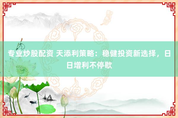 专业炒股配资 天添利策略：稳健投资新选择，日日增利不停歇