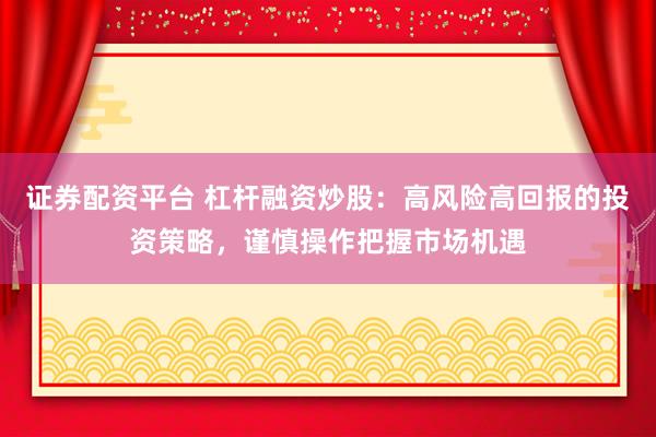 证券配资平台 杠杆融资炒股：高风险高回报的投资策略，谨慎操作把握市场机遇