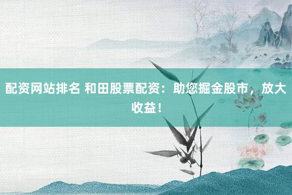 配资网站排名 和田股票配资：助您掘金股市，放大收益！