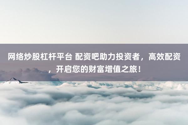 网络炒股杠杆平台 配资吧助力投资者，高效配资，开启您的财富增值之旅！