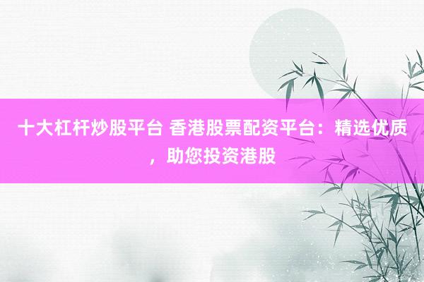 十大杠杆炒股平台 香港股票配资平台：精选优质，助您投资港股