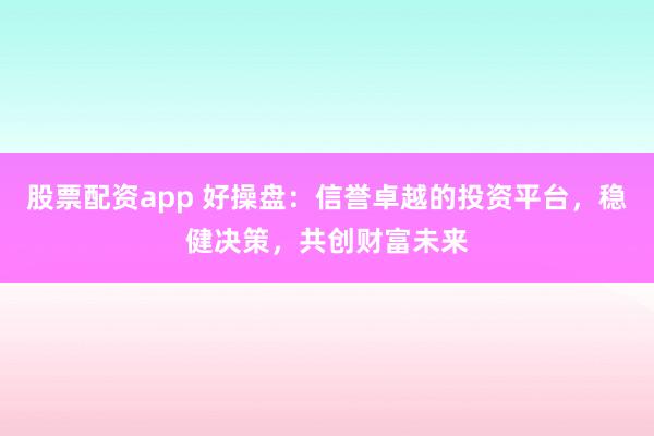 股票配资app 好操盘：信誉卓越的投资平台，稳健决策，共创财富未来