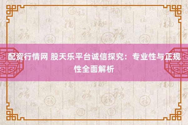 配资行情网 股天乐平台诚信探究：专业性与正规性全面解析