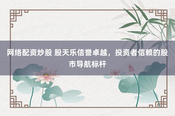 网络配资炒股 股天乐信誉卓越，投资者信赖的股市导航标杆