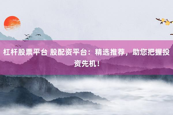 杠杆股票平台 股配资平台：精选推荐，助您把握投资先机！
