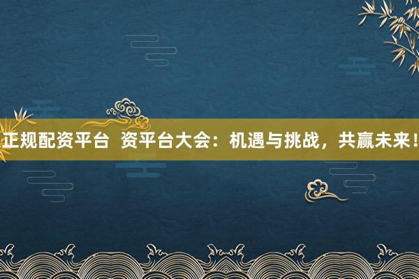 正规配资平台  资平台大会：机遇与挑战，共赢未来！