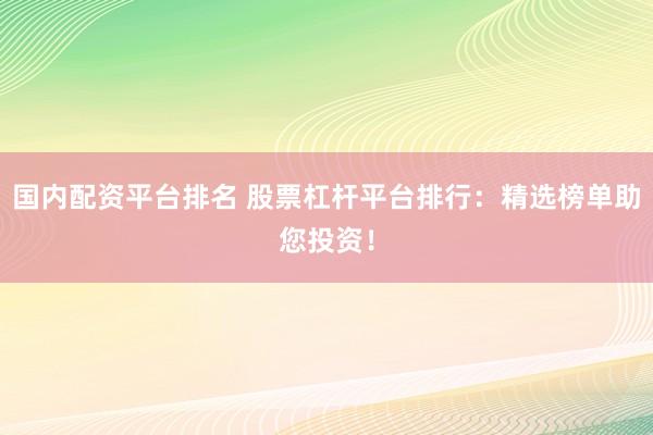 国内配资平台排名 股票杠杆平台排行：精选榜单助您投资！