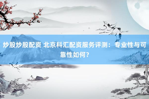 炒股炒股配资 北京科汇配资服务评测：专业性与可靠性如何？