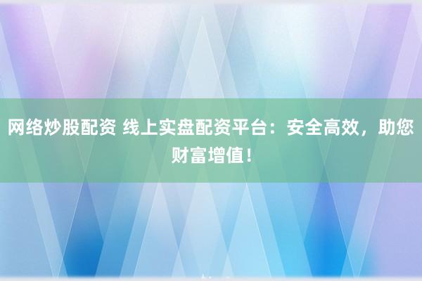 网络炒股配资 线上实盘配资平台：安全高效，助您财富增值！