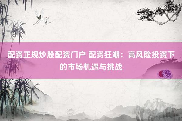 配资正规炒股配资门户 配资狂潮：高风险投资下的市场机遇与挑战