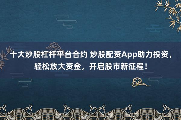 十大炒股杠杆平台合约 炒股配资App助力投资，轻松放大资金，开启股市新征程！