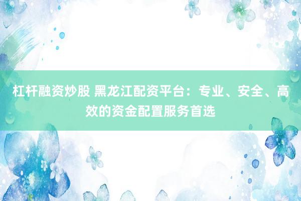 杠杆融资炒股 黑龙江配资平台：专业、安全、高效的资金配置服务首选