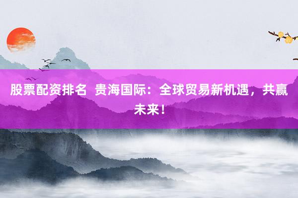 股票配资排名  贵海国际：全球贸易新机遇，共赢未来！