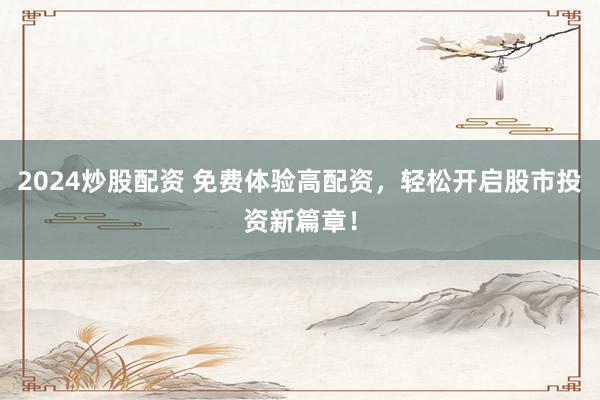 2024炒股配资 免费体验高配资，轻松开启股市投资新篇章！