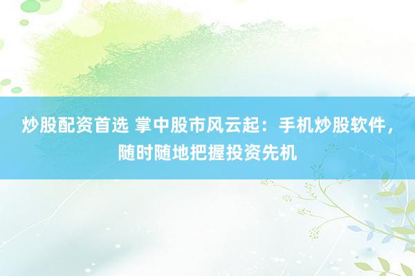 炒股配资首选 掌中股市风云起：手机炒股软件，随时随地把握投资先机