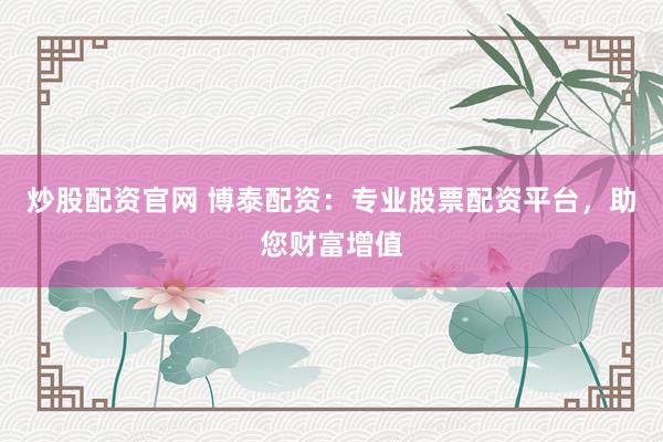 炒股配资官网 博泰配资:专业股票配资平台,助您财富增值