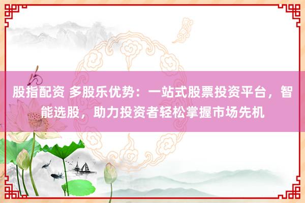 股指配资 多股乐优势：一站式股票投资平台，智能选股，助力投资者轻松掌握市场先机