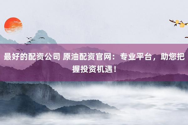 最好的配资公司 原油配资官网:专业平台,助您把握投资机遇!