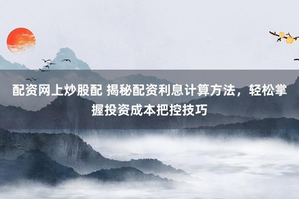 配资网上炒股配 揭秘配资利息计算方法,轻松掌握投资成本把控技巧