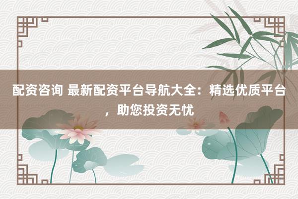 配资咨询 最新配资平台导航大全：精选优质平台，助您投资无忧