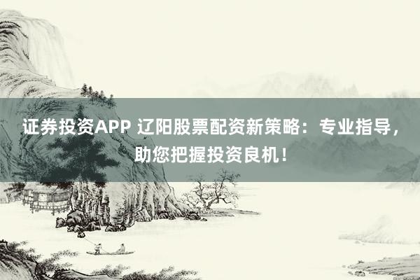 证券投资APP 辽阳股票配资新策略：专业指导，助您把握投资良机！
