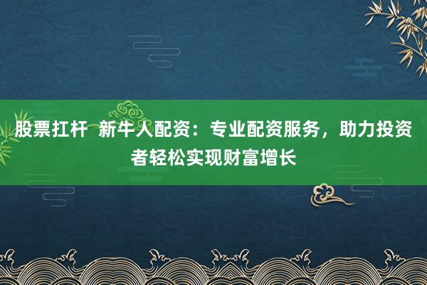 股票扛杆  新牛人配资：专业配资服务，助力投资者轻松实现财富增长