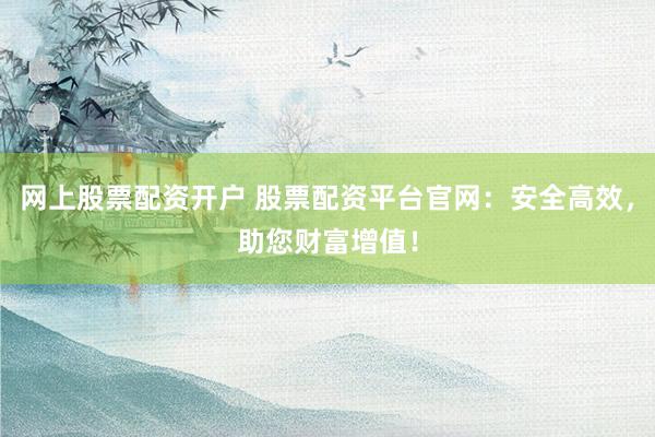 网上股票配资开户 股票配资平台官网：安全高效，助您财富增值！