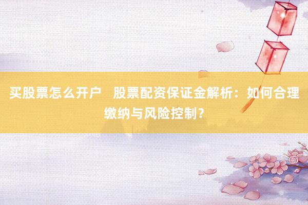 买股票怎么开户   股票配资保证金解析：如何合理缴纳与风险控制？