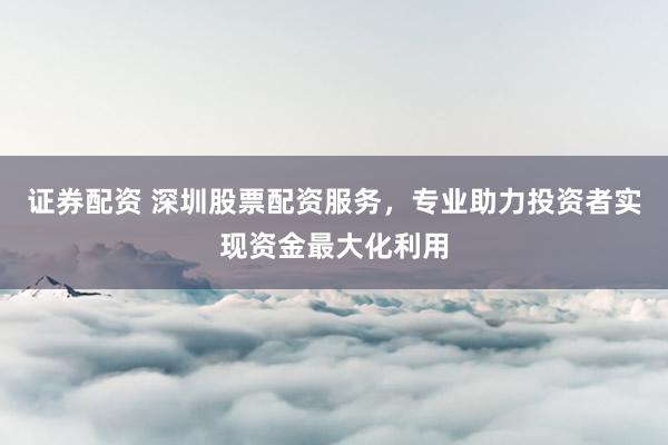 证券配资 深圳股票配资服务，专业助力投资者实现资金最大化利用