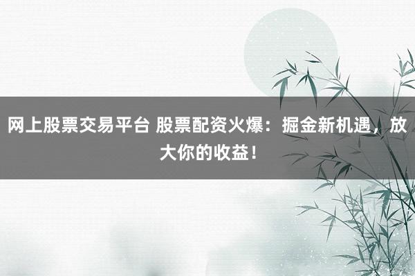 网上股票交易平台 股票配资火爆:掘金新机遇,放大你的收益!